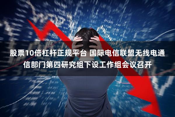 股票10倍杠杆正规平台 国际电信联盟无线电通信部门第四研究组下设工作组会议召开