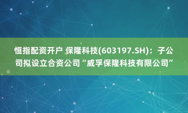恒指配资开户 保隆科技(603197.SH)：子公司拟设立合资公司“威孚保隆科技有限公司”