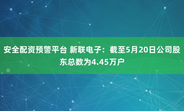 安全配资预警平台 新联电子：截至5月20日公司股东总数为4.45万户