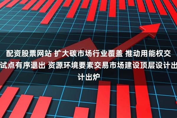 配资股票网站 扩大碳市场行业覆盖 推动用能权交易试点有序退出 资源环境要素交易市场建设顶层设计出炉