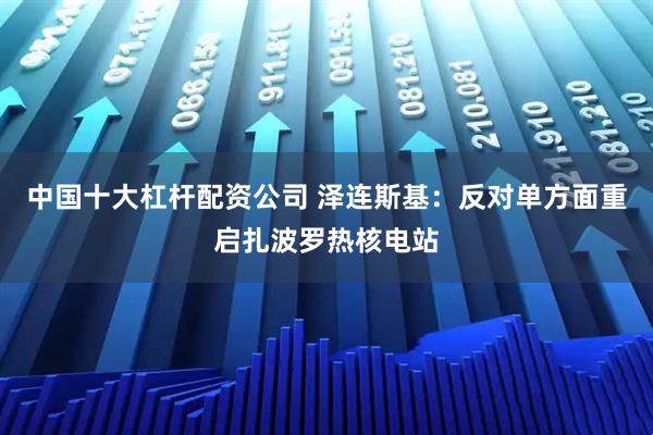 中国十大杠杆配资公司 泽连斯基：反对单方面重启扎波罗热核电站