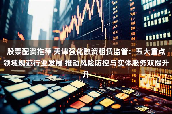 股票配资推荐 天津强化融资租赁监管：五大重点领域规范行业发展 推动风险防控与实体服务双提升