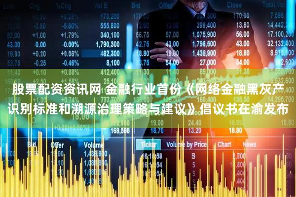 股票配资资讯网 金融行业首份《网络金融黑灰产识别标准和溯源治理策略与建议》倡议书在渝发布