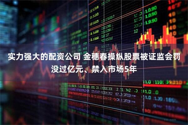 实力强大的配资公司 金穗春操纵股票被证监会罚没过亿元、禁入市场5年