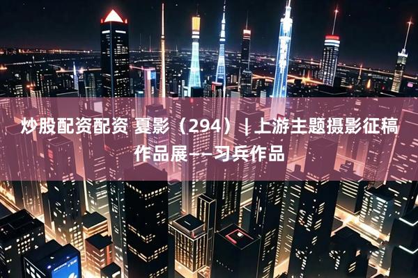 炒股配资配资 夏影（294） | 上游主题摄影征稿作品展——习兵作品