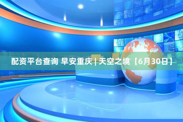 配资平台查询 早安重庆 | 天空之境【6月30日】