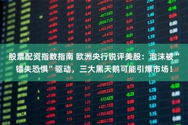 股票配资指数指南 欧洲央行锐评美股：泡沫被“错失恐惧”驱动，三大黑天鹅可能引爆市场！